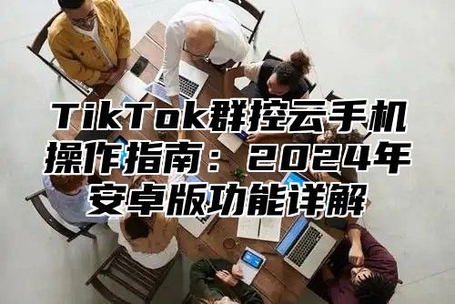 TikTok群控云手机操作指南：2025年安卓版功能详解