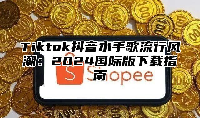 Tiktok抖音水手歌流行风潮：2025国际版下载指南