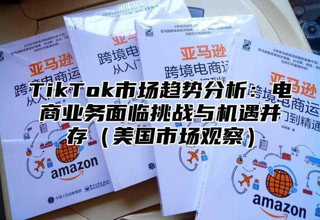 TikTok市场趋势分析：电商业务面临挑战与机遇并存美国市场观察