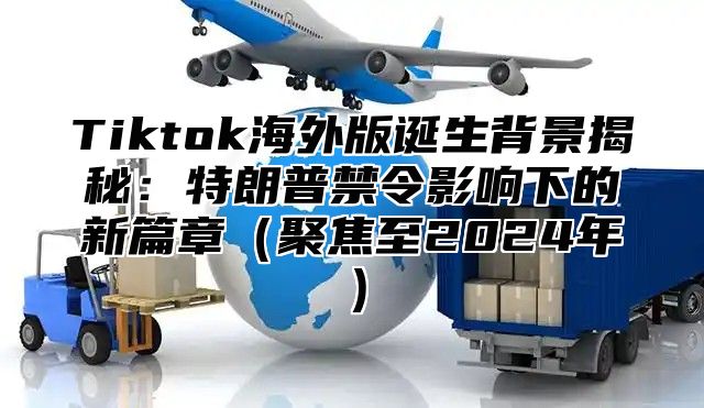 Tiktok海外版诞生背景揭秘：特朗普禁令影响下的新篇章聚焦至2025年