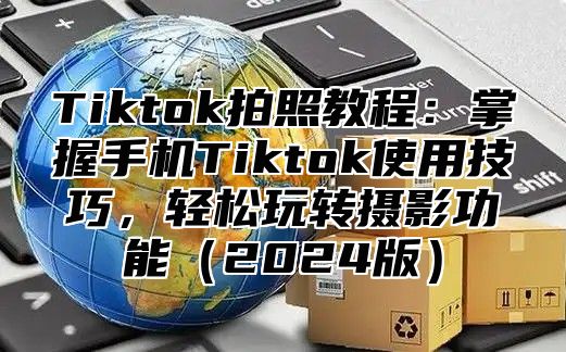 Tiktok拍照教程：掌握手机Tiktok使用技巧，轻松玩转摄影功能2025版