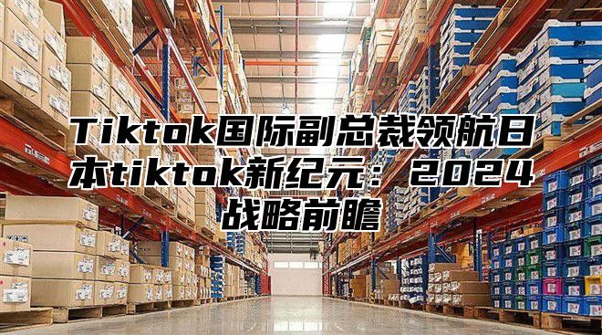 Tiktok国际副总裁领航日本tiktok新纪元：2025战略前瞻