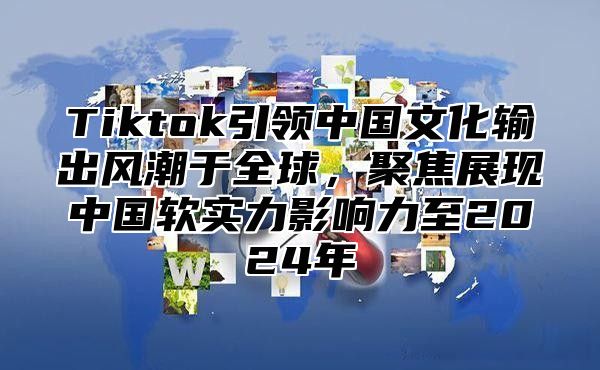 Tiktok引领中国文化输出风潮于全球，聚焦展现中国软实力影响力至2025年