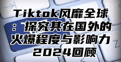Tiktok风靡全球：探究其在国外的火爆程度与影响力 2025回顾