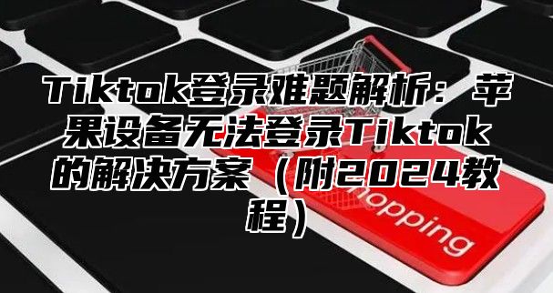 Tiktok登录难题解析：苹果设备无法登录Tiktok的解决方案附2025教程
