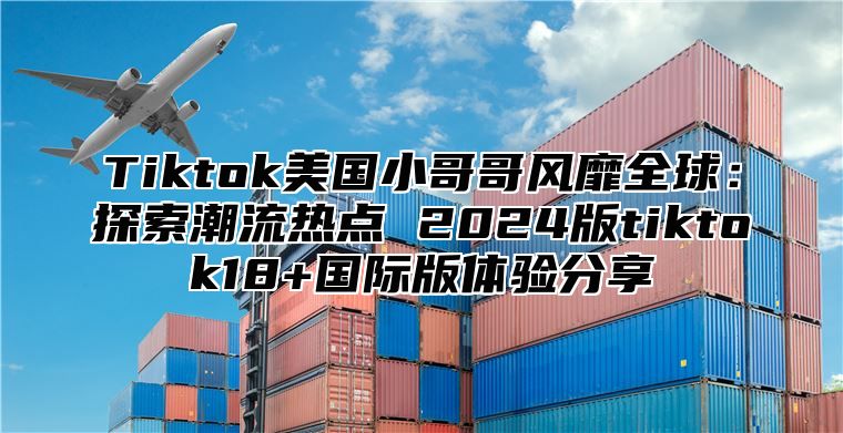 Tiktok美国小哥哥风靡全球：探索潮流热点 2025版tiktok18+国际版体验分享