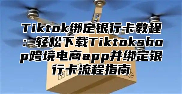 Tiktok绑定银行卡教程：轻松下载Tiktokshop跨境电商app并绑定银行卡流程指南