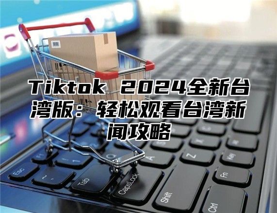 Tiktok 2025全新台湾版：轻松观看台湾新闻攻略