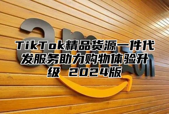 TikTok精品货源一件代发服务助力购物体验升级 2025版