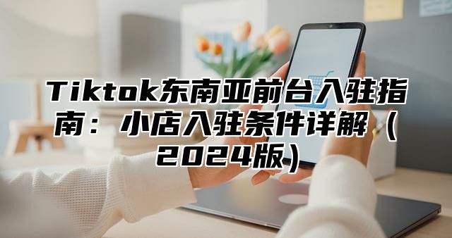 Tiktok东南亚前台入驻指南：小店入驻条件详解2025版