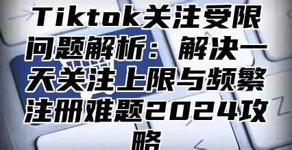 Tiktok关注受限问题解析：解决一天关注上限与频繁注册难题2025攻略