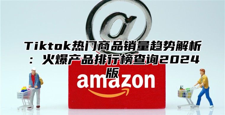Tiktok热门商品销量趋势解析：火爆产品排行榜查询2025版