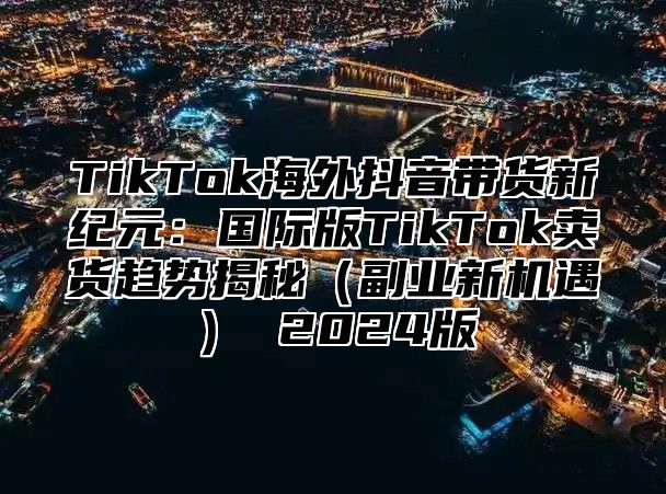 TikTok海外抖音带货新纪元：国际版TikTok卖货趋势揭秘副业新机遇 2025版