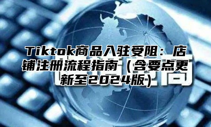 Tiktok商品入驻受阻：店铺注册流程指南含要点更新至2025版