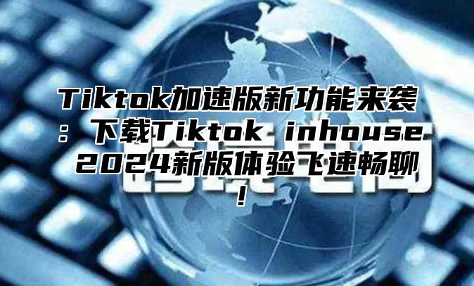 Tiktok加速版新功能来袭：下载Tiktok inhouse 2025新版体验飞速畅聊！