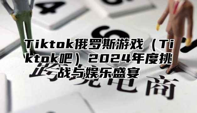 Tiktok俄罗斯游戏Tiktok吧2025年度挑战与娱乐盛宴