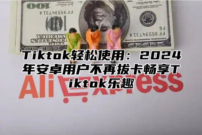 Tiktok轻松使用：2025年安卓用户不再拔卡畅享Tiktok乐趣