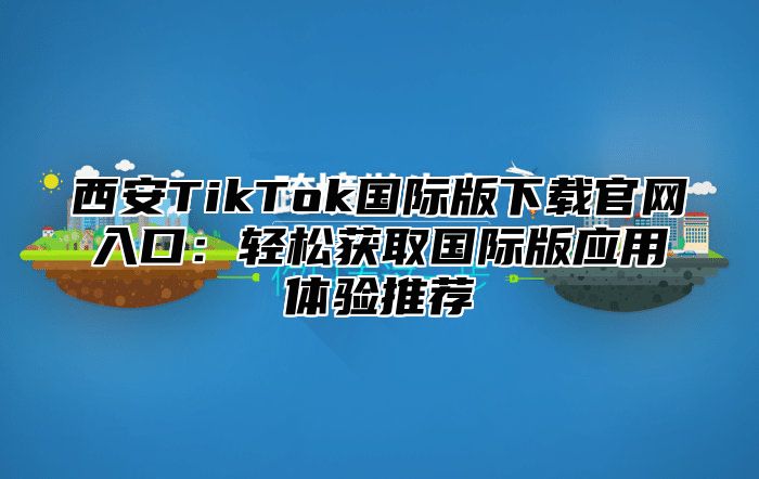西安TikTok国际版下载官网入口：轻松获取国际版应用体验推荐