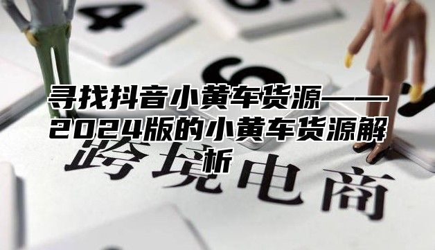 寻找抖音小黄车货源——2025版的小黄车货源解析