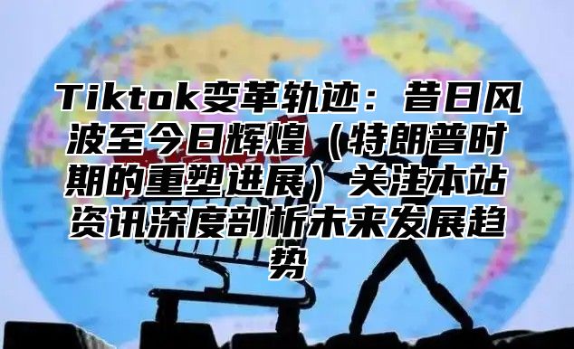 Tiktok变革轨迹：昔日风波至今日辉煌特朗普时期的重塑进展关注本站资讯深度剖析未来发展趋势