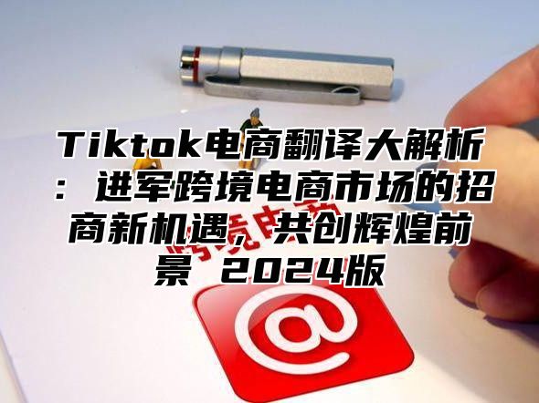 Tiktok电商翻译大解析：进军跨境电商市场的招商新机遇，共创辉煌前景 2025版