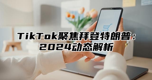 TikTok聚焦拜登特朗普：2025动态解析