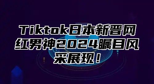 Tiktok日本新晋网红男神2025瞩目风采展现！