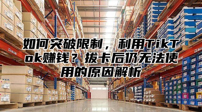 如何突破限制，利用TikTok赚钱？拔卡后仍无法使用的原因解析