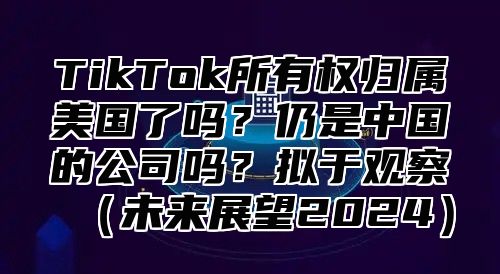 TikTok所有权归属美国了吗？仍是中国的公司吗？拟于观察未来展望2025