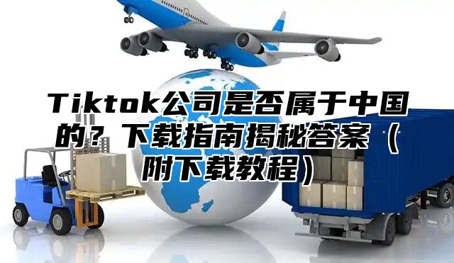 Tiktok公司是否属于中国的？下载指南揭秘答案附下载教程