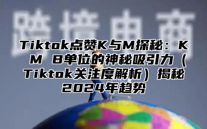 Tiktok点赞K与M探秘：K M B单位的神秘吸引力Tiktok关注度解析揭秘2025年趋势