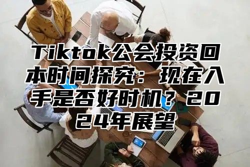 Tiktok公会投资回本时间探究：现在入手是否好时机？2025年展望