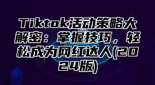 Tiktok活动策略大解密：掌握技巧，轻松成为网红达人(2025版)