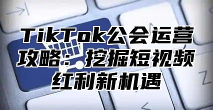 TikTok公会运营攻略：挖掘短视频红利新机遇
