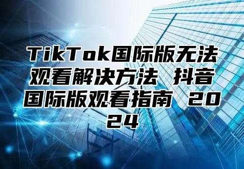 TikTok国际版无法观看解决方法 抖音国际版观看指南 2025