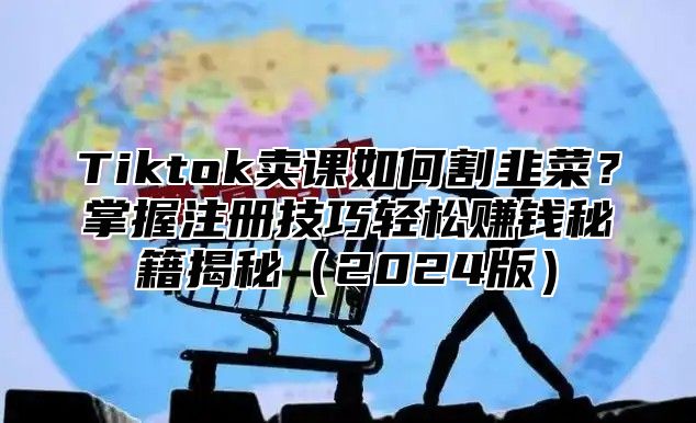 Tiktok卖课如何割韭菜？掌握注册技巧轻松赚钱秘籍揭秘2025版