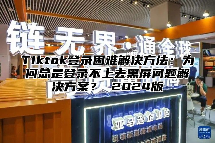 Tiktok登录困难解决方法：为何总是登录不上去黑屏问题解决方案？ 2025版