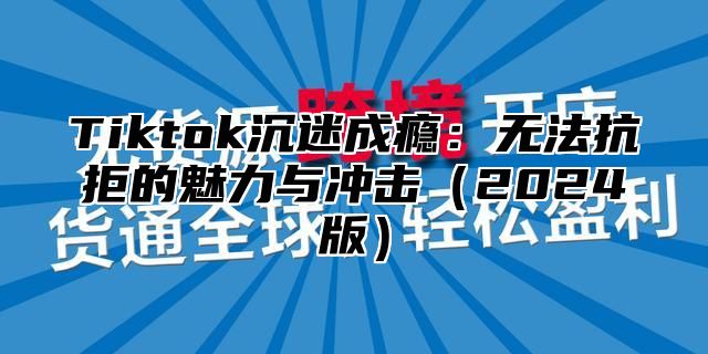 Tiktok沉迷成瘾：无法抗拒的魅力与冲击2025版