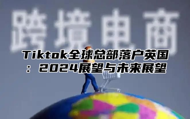 Tiktok全球总部落户英国：2025展望与未来展望