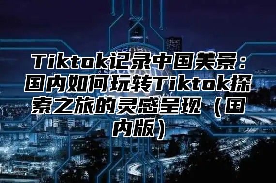 Tiktok记录中国美景：国内如何玩转Tiktok探索之旅的灵感呈现国内版