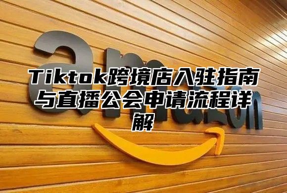 Tiktok跨境店入驻指南与直播公会申请流程详解