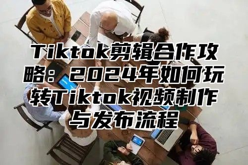 Tiktok剪辑合作攻略：2025年如何玩转Tiktok视频制作与发布流程