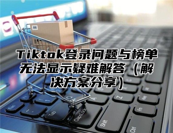 Tiktok登录问题与榜单无法显示疑难解答解决方案分享