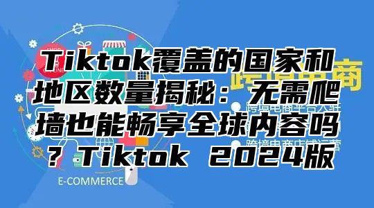 Tiktok覆盖的国家和地区数量揭秘：无需爬墙也能畅享全球内容吗？Tiktok 2025版
