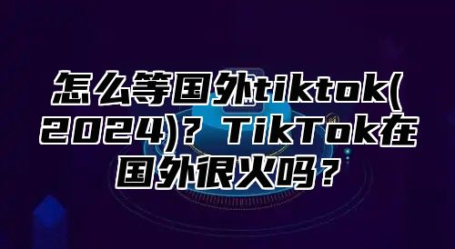 怎么等国外tiktok(2025)？TikTok在国外很火吗？