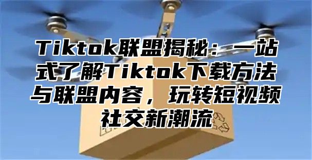 Tiktok联盟揭秘：一站式了解Tiktok下载方法与联盟内容，玩转短视频社交新潮流