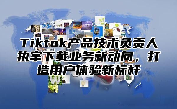 Tiktok产品技术负责人执掌下载业务新动向，打造用户体验新标杆
