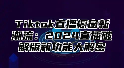 Tiktok直播橱窗新潮流：2025直播破解版新功能大解密
