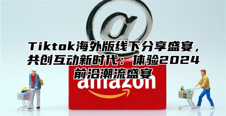 Tiktok海外版线下分享盛宴，共创互动新时代：体验2025前沿潮流盛宴