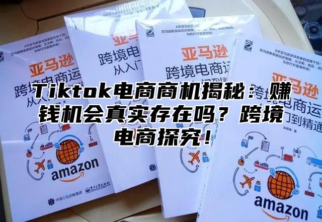 Tiktok电商商机揭秘：赚钱机会真实存在吗？跨境电商探究！